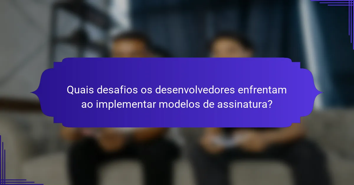 Quais desafios os desenvolvedores enfrentam ao implementar modelos de assinatura?