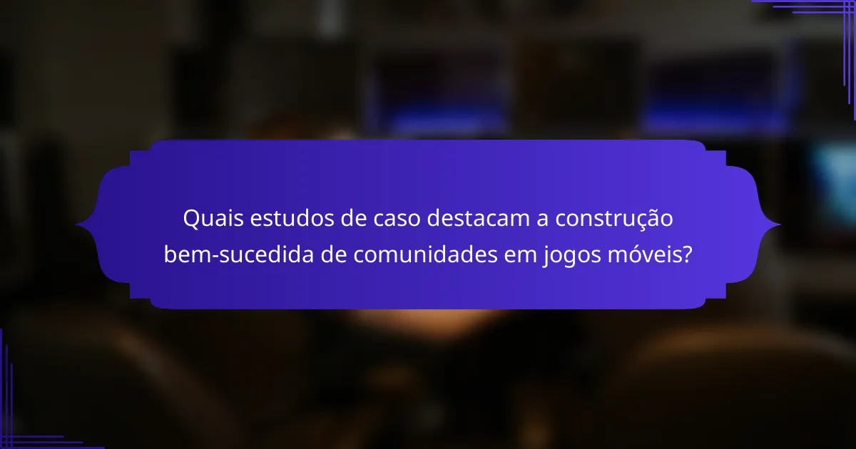 Quais estudos de caso destacam a construção bem-sucedida de comunidades em jogos móveis?