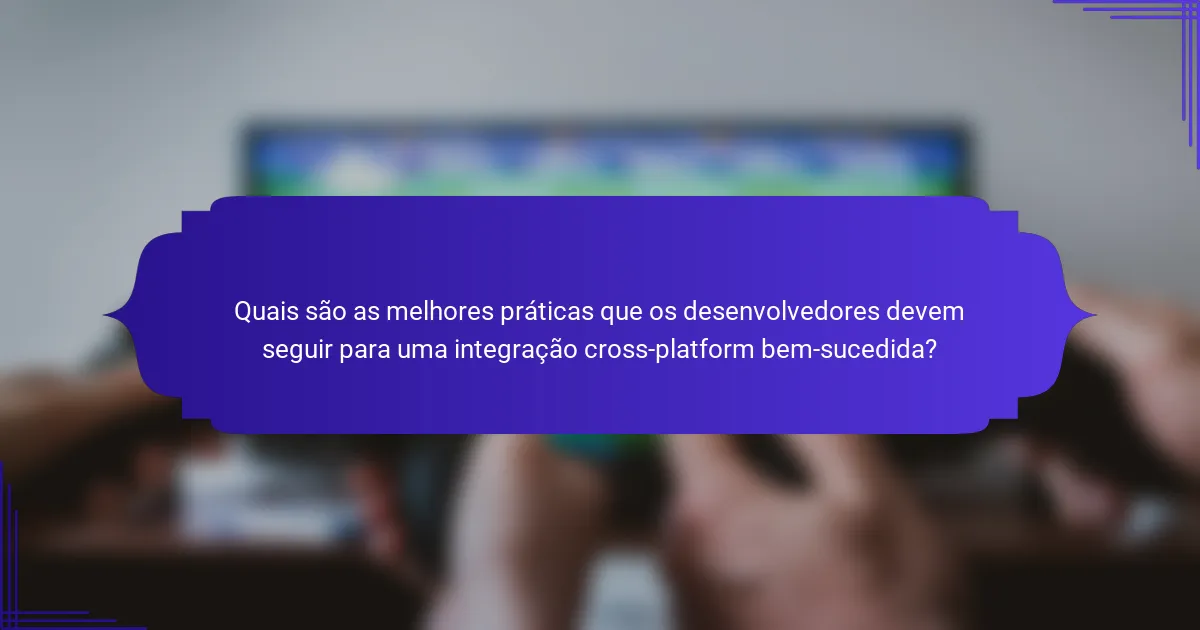 Quais são as melhores práticas que os desenvolvedores devem seguir para uma integração cross-platform bem-sucedida?